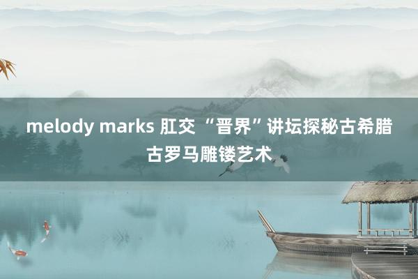 melody marks 肛交 “晋界”讲坛探秘古希腊古罗马雕镂艺术