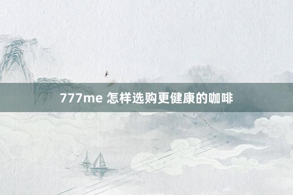777me 怎样选购更健康的咖啡