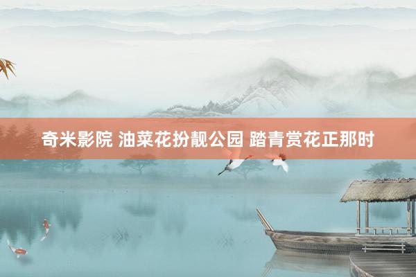 奇米影院 油菜花扮靓公园 踏青赏花正那时
