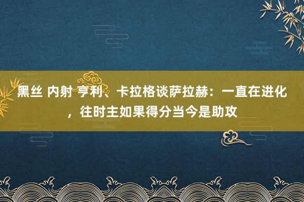 黑丝 内射 亨利、卡拉格谈萨拉赫：一直在进化，往时主如果得分当今是助攻