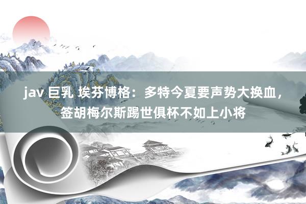 jav 巨乳 埃芬博格：多特今夏要声势大换血，签胡梅尔斯踢世俱杯不如上小将