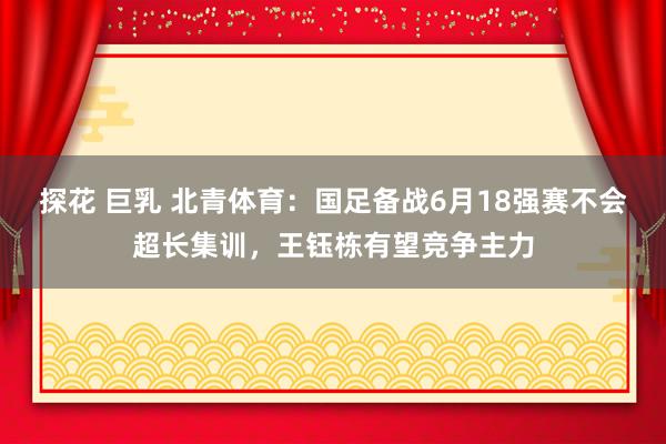 探花 巨乳 北青体育：国足备战6月18强赛不会超长集训，王钰栋有望竞争主力