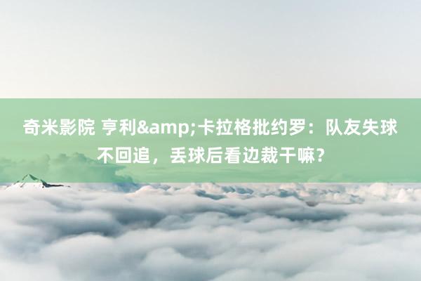 奇米影院 亨利&卡拉格批约罗：队友失球不回追，丢球后看边裁干嘛？