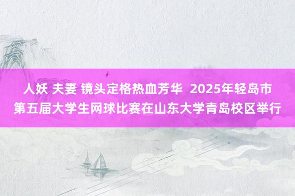 人妖 夫妻 镜头定格热血芳华  2025年轻岛市第五届大学生网球比赛在山东大学青岛校区举行