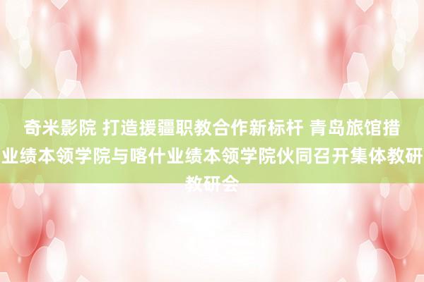 奇米影院 打造援疆职教合作新标杆 青岛旅馆措置业绩本领学院与喀什业绩本领学院伙同召开集体教研会