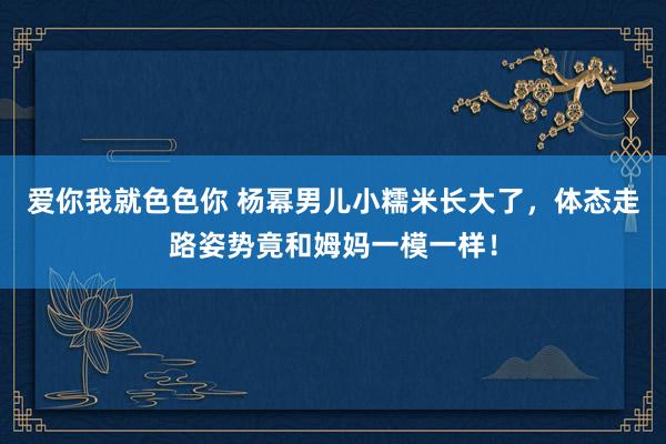 爱你我就色色你 杨幂男儿小糯米长大了，体态走路姿势竟和姆妈一模一样！