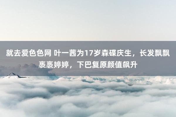 就去爱色色网 叶一茜为17岁森碟庆生，长发飘飘褭褭婷婷，下巴复原颜值飙升