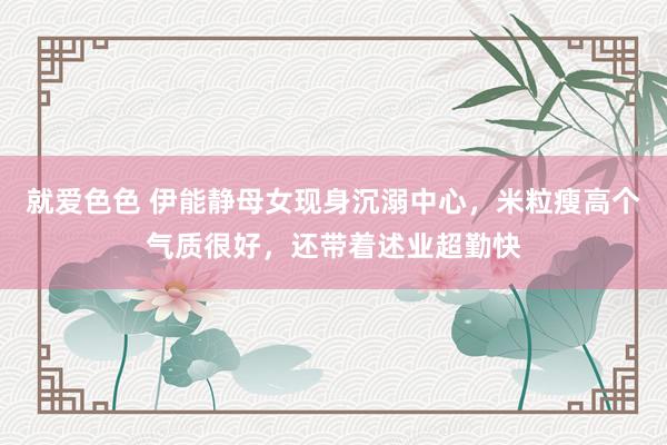 就爱色色 伊能静母女现身沉溺中心，米粒瘦高个气质很好，还带着述业超勤快