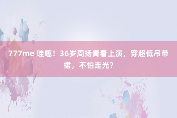 777me 哇噻！36岁周扬青看上演，穿超低吊带裙，不怕走光？
