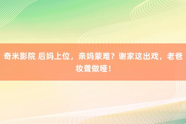 奇米影院 后妈上位，亲妈蒙难？谢家这出戏，老爸妆聋做哑！