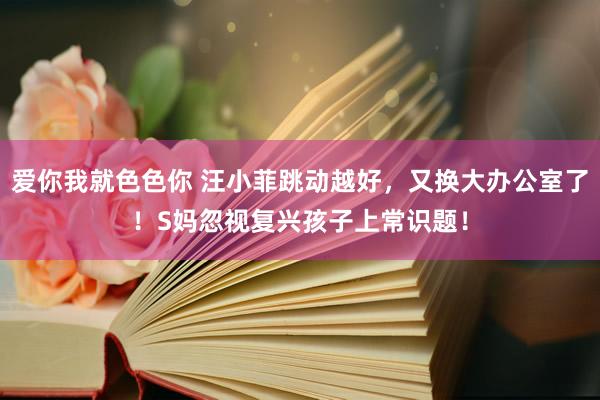 爱你我就色色你 汪小菲跳动越好，又换大办公室了！S妈忽视复兴孩子上常识题！
