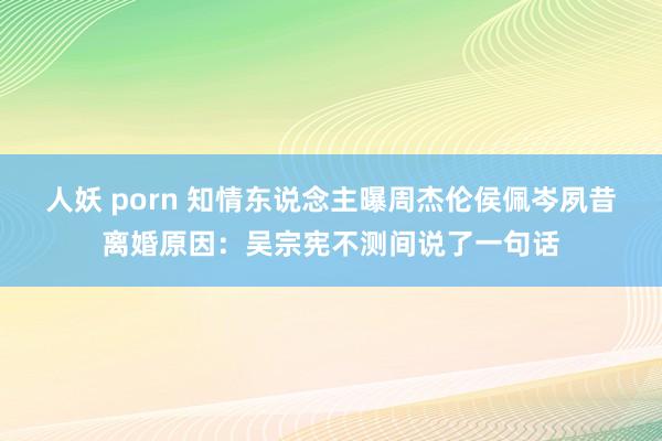 人妖 porn 知情东说念主曝周杰伦侯佩岑夙昔离婚原因：吴宗宪不测间说了一句话