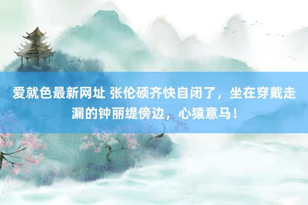 爱就色最新网址 张伦硕齐快自闭了，坐在穿戴走漏的钟丽缇傍边，心猿意马！