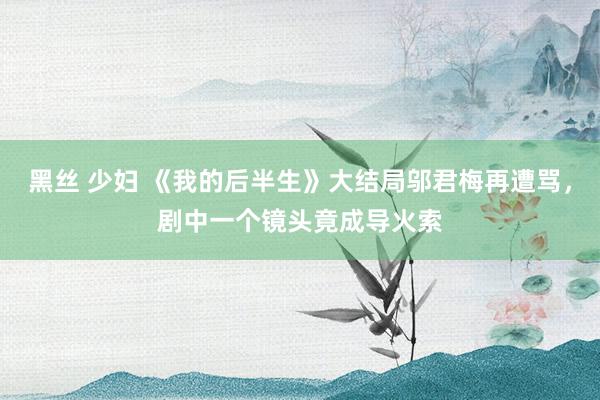 黑丝 少妇 《我的后半生》大结局邬君梅再遭骂，剧中一个镜头竟成导火索