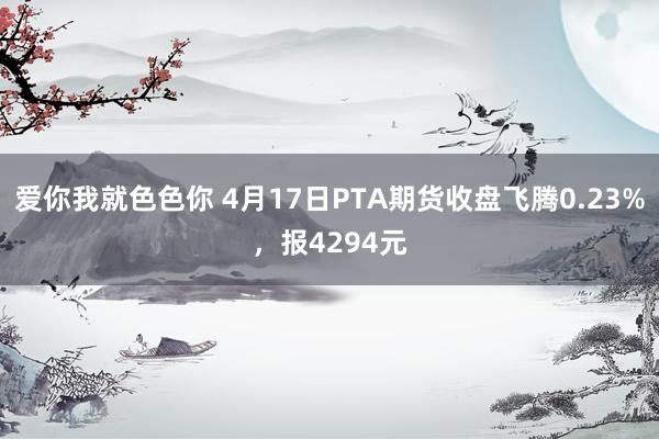 爱你我就色色你 4月17日PTA期货收盘飞腾0.23%，报4294元