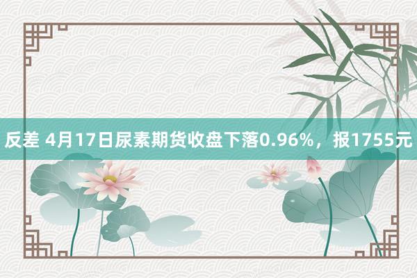 反差 4月17日尿素期货收盘下落0.96%，报1755元