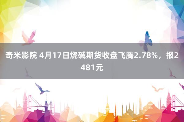 奇米影院 4月17日烧碱期货收盘飞腾2.78%，报2481元