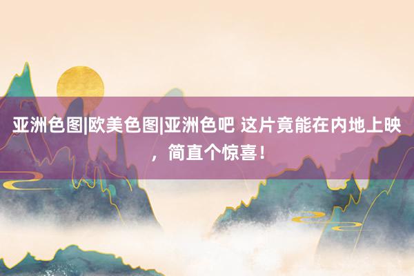 亚洲色图|欧美色图|亚洲色吧 这片竟能在内地上映，简直个惊喜！