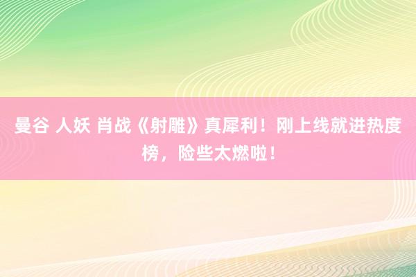曼谷 人妖 肖战《射雕》真犀利！刚上线就进热度榜，险些太燃啦！