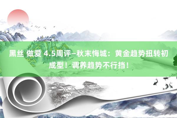 黑丝 做爱 4.5周评—秋末悔城：黄金趋势扭转初成型！调养趋势不行挡！