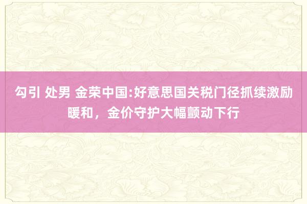 勾引 处男 金荣中国:好意思国关税门径抓续激励暖和，金价守护大幅颤动下行