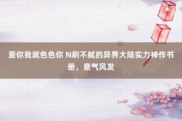 爱你我就色色你 N刷不腻的异界大陆实力神作书册，意气风发