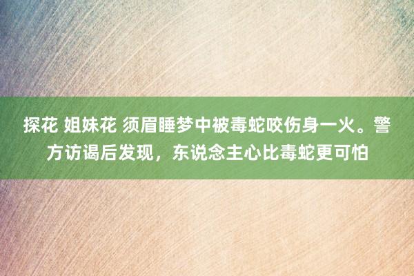 探花 姐妹花 须眉睡梦中被毒蛇咬伤身一火。警方访谒后发现，东说念主心比毒蛇更可怕