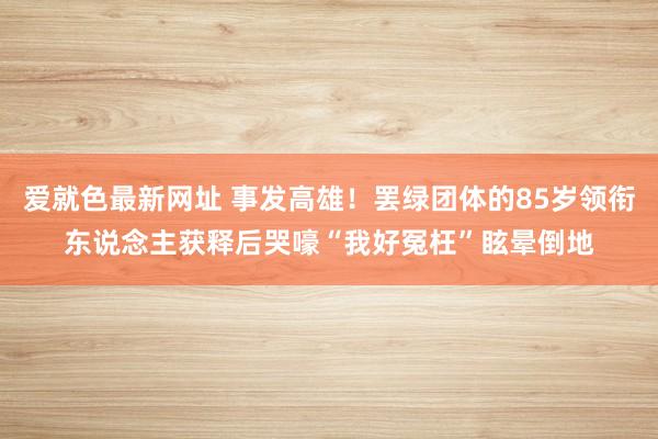 爱就色最新网址 事发高雄！罢绿团体的85岁领衔东说念主获释后哭嚎“我好冤枉”眩晕倒地