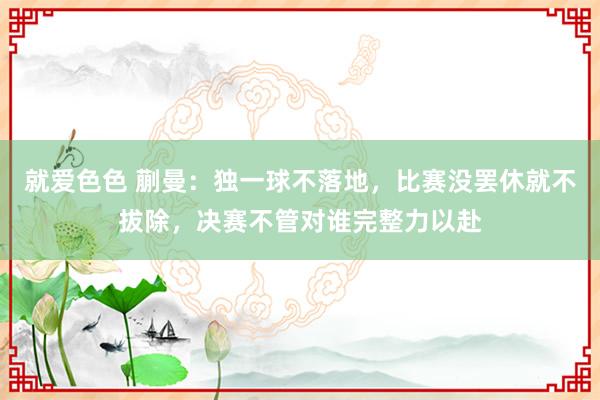 就爱色色 蒯曼：独一球不落地，比赛没罢休就不拔除，决赛不管对谁完整力以赴