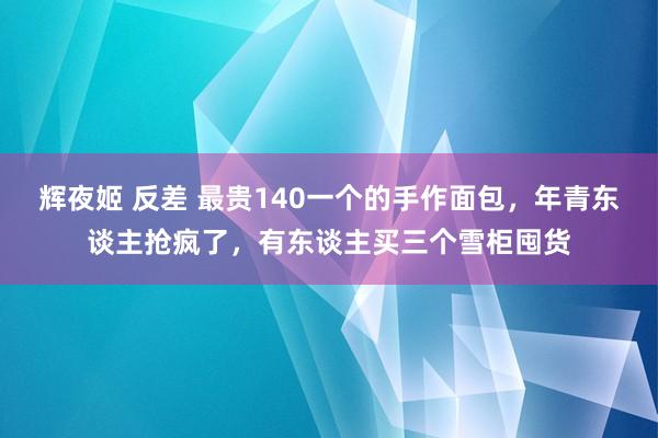 辉夜姬 反差 最贵140一个的手作面包，年青东谈主抢疯了，有东谈主买三个雪柜囤货