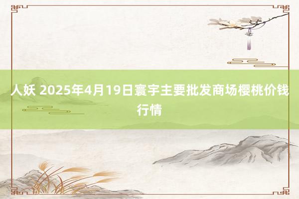 人妖 2025年4月19日寰宇主要批发商场樱桃价钱行情