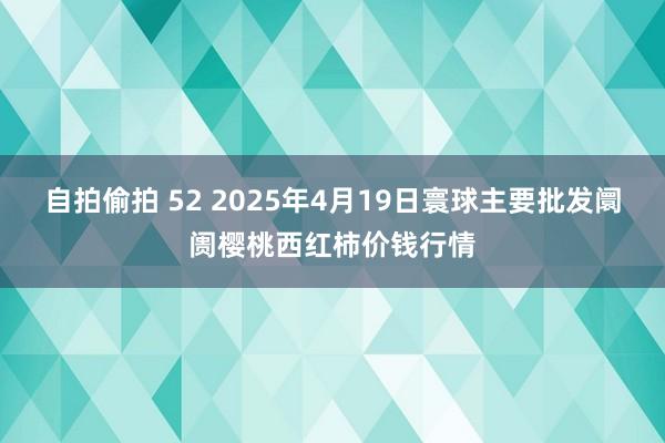 自拍偷拍 52 2025年4月19日寰球主要批发阛阓樱桃西红柿价钱行情