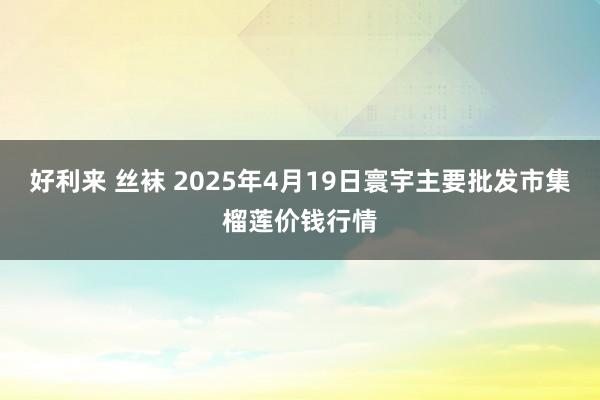 好利来 丝袜 2025年4月19日寰宇主要批发市集榴莲价钱行情