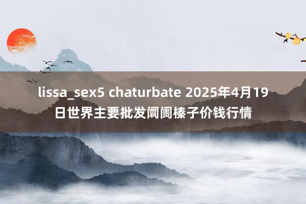 lissa_sex5 chaturbate 2025年4月19日世界主要批发阛阓榛子价钱行情