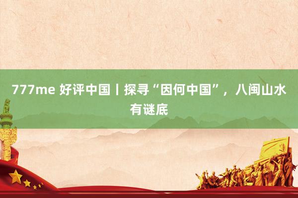 777me 好评中国丨探寻“因何中国”，八闽山水有谜底