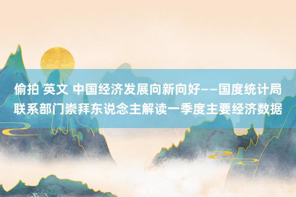 偷拍 英文 中国经济发展向新向好——国度统计局联系部门崇拜东说念主解读一季度主要经济数据