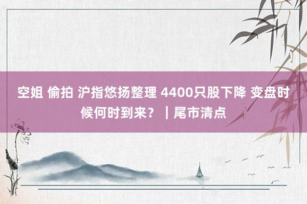 空姐 偷拍 沪指悠扬整理 4400只股下降 变盘时候何时到来？｜尾市清点