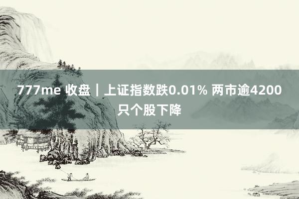 777me 收盘｜上证指数跌0.01% 两市逾4200只个股下降