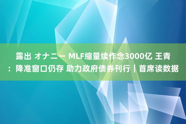 露出 オナニー MLF缩量续作念3000亿 王青：降准窗口仍存 助力政府债券刊行｜首席读数据