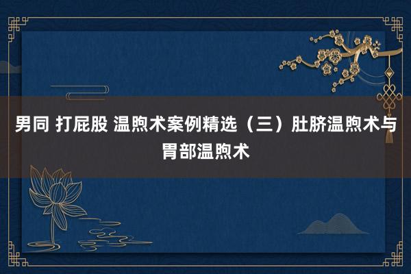 男同 打屁股 温煦术案例精选（三）肚脐温煦术与胃部温煦术