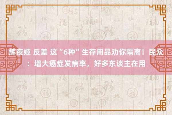 辉夜姬 反差 这“6种”生存用品劝你隔离！民众：增大癌症发病率，好多东谈主在用