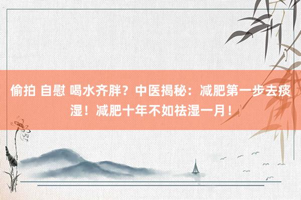 偷拍 自慰 喝水齐胖？中医揭秘：减肥第一步去痰湿！减肥十年不如祛湿一月！