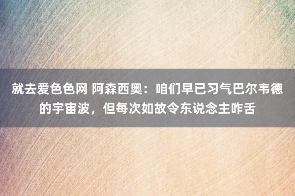 就去爱色色网 阿森西奥：咱们早已习气巴尔韦德的宇宙波，但每次如故令东说念主咋舌