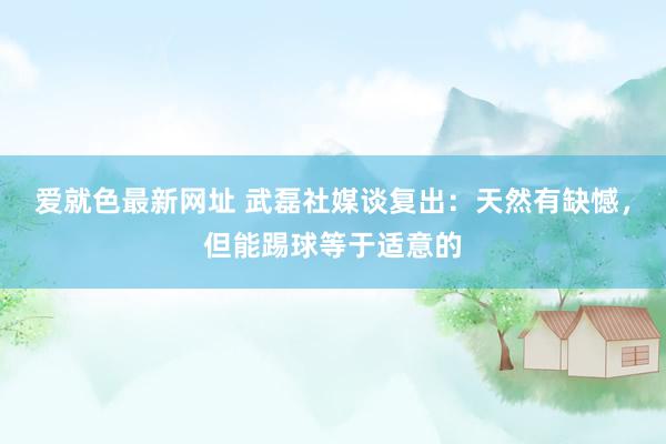 爱就色最新网址 武磊社媒谈复出：天然有缺憾，但能踢球等于适意的