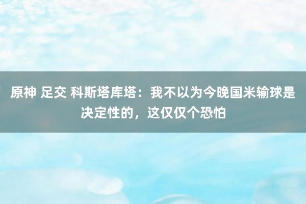原神 足交 科斯塔库塔：我不以为今晚国米输球是决定性的，这仅仅个恐怕