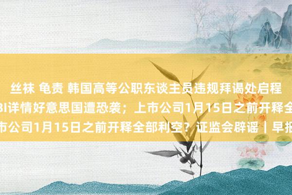 丝袜 龟责 韩国高等公职东谈主员违规拜谒处启程履行尹锡悦逮捕令；FBI详情好意思国遭恐袭；上市公司1月15日之前开释全部利空？证监会辟谣｜早报