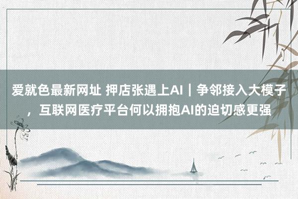 爱就色最新网址 押店张遇上AI｜争邻接入大模子，互联网医疗平台何以拥抱AI的迫切感更强