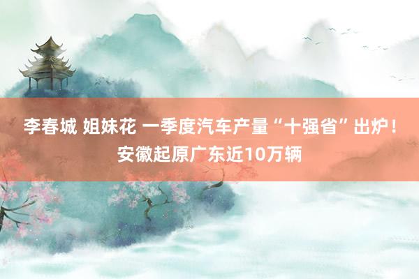 李春城 姐妹花 一季度汽车产量“十强省”出炉！安徽起原广东近10万辆