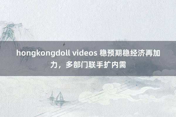 hongkongdoll videos 稳预期稳经济再加力，多部门联手扩内需