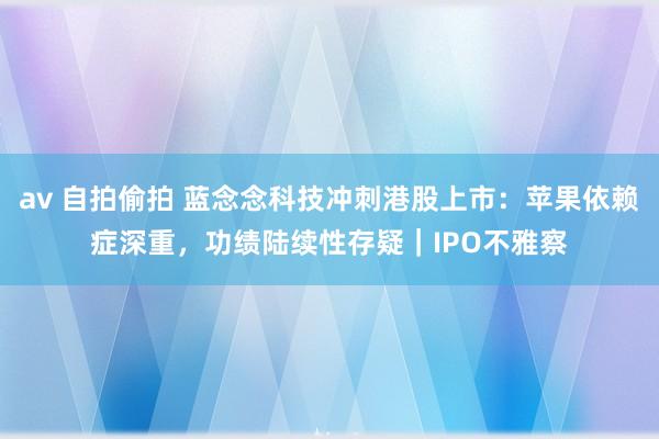 av 自拍偷拍 蓝念念科技冲刺港股上市：苹果依赖症深重，功绩陆续性存疑｜IPO不雅察